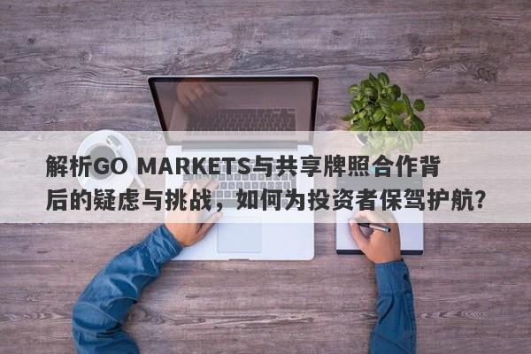 解析GO MARKETS与共享牌照合作背后的疑虑与挑战，如何为投资者保驾护航？-第1张图片-要懂汇圈网