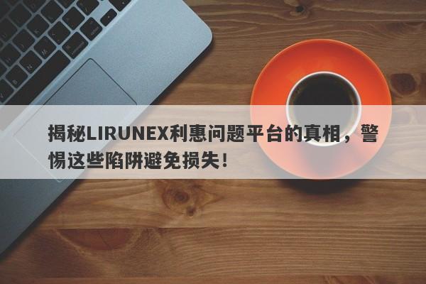 揭秘LIRUNEX利惠问题平台的真相，警惕这些陷阱避免损失！-第1张图片-要懂汇圈网