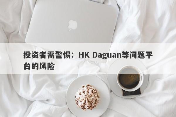 投资者需警惕：HK Daguan等问题平台的风险-第1张图片-要懂汇圈网