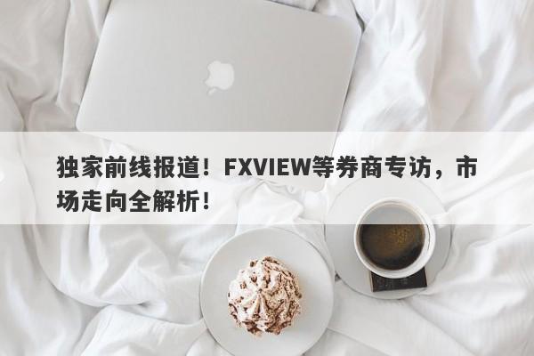 独家前线报道！FXVIEW等券商专访，市场走向全解析！-第1张图片-要懂汇圈网