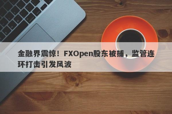 金融界震惊！FXOpen股东被捕，监管连环打击引发风波-第1张图片-要懂汇圈网