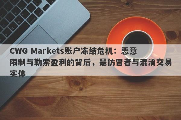 CWG Markets账户冻结危机：恶意限制与勒索盈利的背后，是仿冒者与混淆交易实体-第1张图片-要懂汇圈网