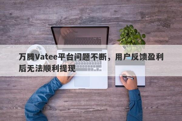 万腾Vatee平台问题不断，用户反馈盈利后无法顺利提现-第1张图片-要懂汇圈网