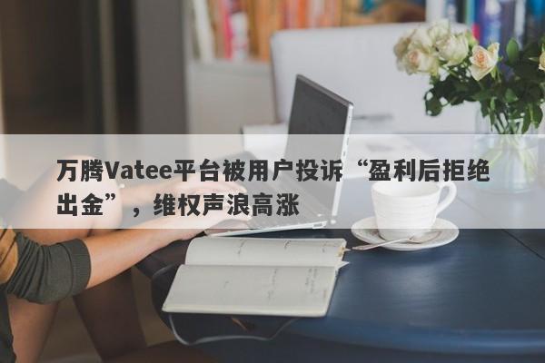 万腾Vatee平台被用户投诉“盈利后拒绝出金”，维权声浪高涨-第1张图片-要懂汇圈网