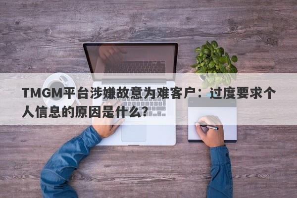 TMGM平台涉嫌故意为难客户：过度要求个人信息的原因是什么？-第1张图片-要懂汇圈网