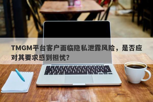 TMGM平台客户面临隐私泄露风险，是否应对其要求感到担忧？-第1张图片-要懂汇圈网