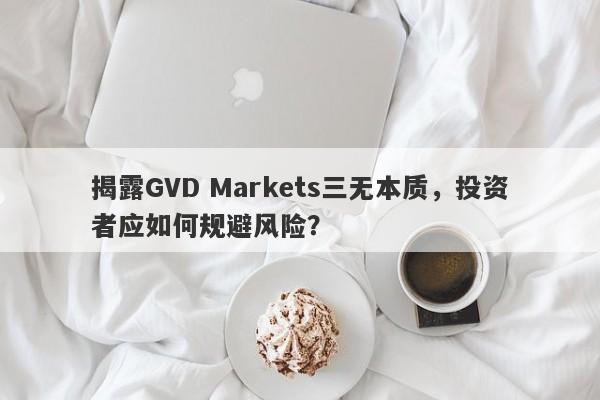 揭露GVD Markets三无本质，投资者应如何规避风险？-第1张图片-要懂汇圈网