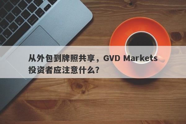 从外包到牌照共享，GVD Markets投资者应注意什么？-第1张图片-要懂汇圈网