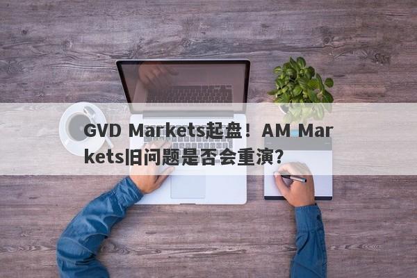 GVD Markets起盘！AM Markets旧问题是否会重演？-第1张图片-要懂汇圈网