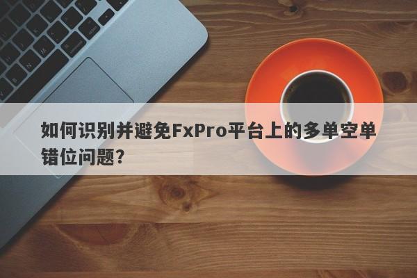 如何识别并避免FxPro平台上的多单空单错位问题？-第1张图片-要懂汇圈网