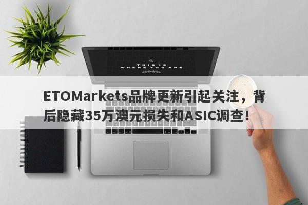 ETOMarkets品牌更新引起关注，背后隐藏35万澳元损失和ASIC调查！-第1张图片-要懂汇圈网