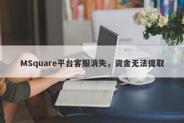 MSquare平台客服消失，资金无法提取-第1张图片-要懂汇圈网