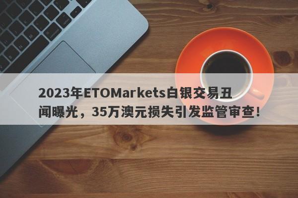 2023年ETOMarkets白银交易丑闻曝光，35万澳元损失引发监管审查！-第1张图片-要懂汇圈网