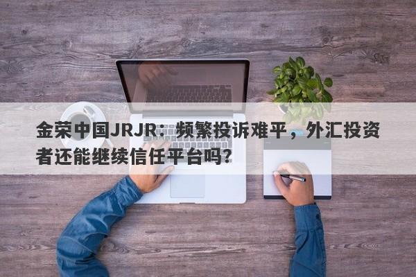 金荣中国JRJR：频繁投诉难平，外汇投资者还能继续信任平台吗？-第1张图片-要懂汇圈网