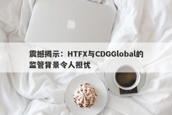 震撼揭示：HTFX与CDGGlobal的监管背景令人担忧-第1张图片-要懂汇圈网