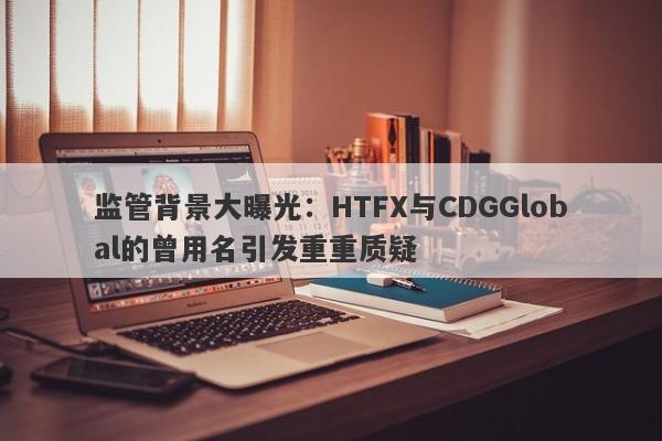 监管背景大曝光：HTFX与CDGGlobal的曾用名引发重重质疑-第1张图片-要懂汇圈网