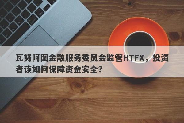 瓦努阿图金融服务委员会监管HTFX，投资者该如何保障资金安全？-第1张图片-要懂汇圈网