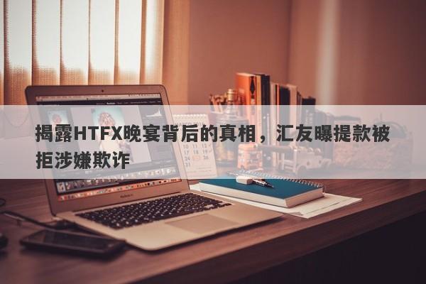 揭露HTFX晚宴背后的真相，汇友曝提款被拒涉嫌欺诈-第1张图片-要懂汇圈网