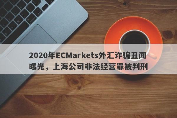 2020年ECMarkets外汇诈骗丑闻曝光，上海公司非法经营罪被判刑-第1张图片-要懂汇圈网