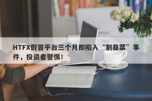 HTFX假冒平台三个月即陷入“割韭菜”事件，投资者警惕！-第1张图片-要懂汇圈网