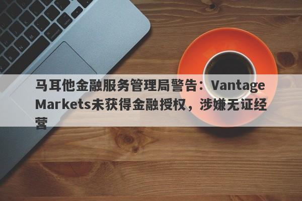 马耳他金融服务管理局警告：VantageMarkets未获得金融授权，涉嫌无证经营-第1张图片-要懂汇圈网