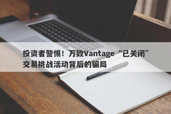 投资者警惕！万致Vantage“已关闭”交易挑战活动背后的骗局-第1张图片-要懂汇圈网