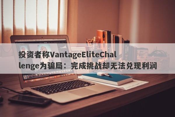 投资者称VantageEliteChallenge为骗局：完成挑战却无法兑现利润-第1张图片-要懂汇圈网