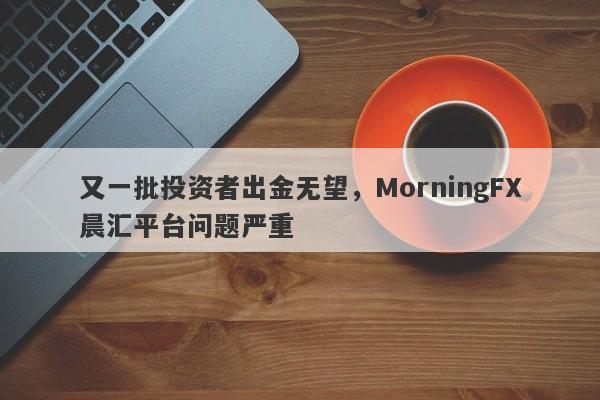 又一批投资者出金无望，MorningFX晨汇平台问题严重-第1张图片-要懂汇圈网