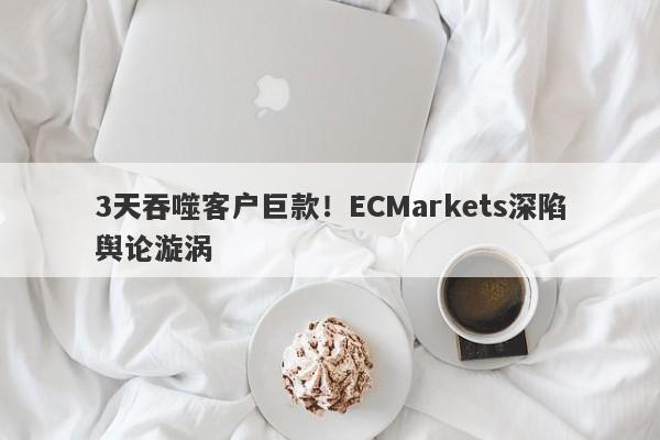 3天吞噬客户巨款！ECMarkets深陷舆论漩涡-第1张图片-要懂汇圈网