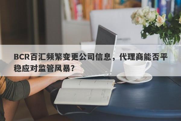 BCR百汇频繁变更公司信息，代理商能否平稳应对监管风暴？-第1张图片-要懂汇圈网