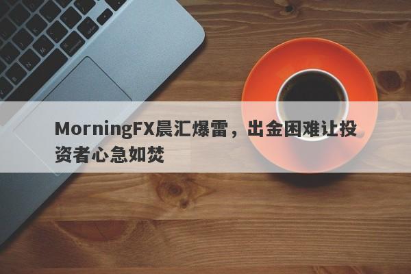 MorningFX晨汇爆雷，出金困难让投资者心急如焚-第1张图片-要懂汇圈网