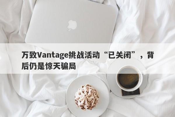 万致Vantage挑战活动“已关闭”，背后仍是惊天骗局-第1张图片-要懂汇圈网