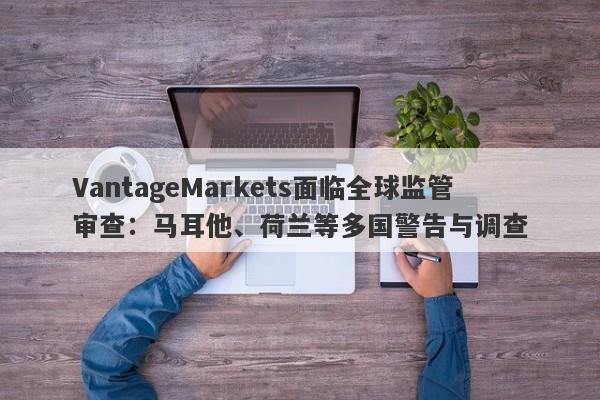 VantageMarkets面临全球监管审查：马耳他、荷兰等多国警告与调查-第1张图片-要懂汇圈网