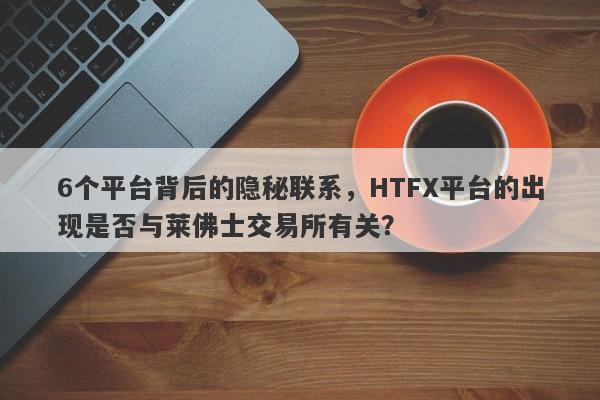 6个平台背后的隐秘联系，HTFX平台的出现是否与莱佛士交易所有关？-第1张图片-要懂汇圈网