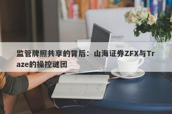 监管牌照共享的背后：山海证券ZFX与Traze的操控谜团-第1张图片-要懂汇圈网