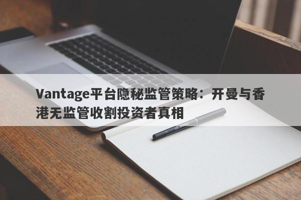 Vantage平台隐秘监管策略：开曼与香港无监管收割投资者真相-第1张图片-要懂汇圈网