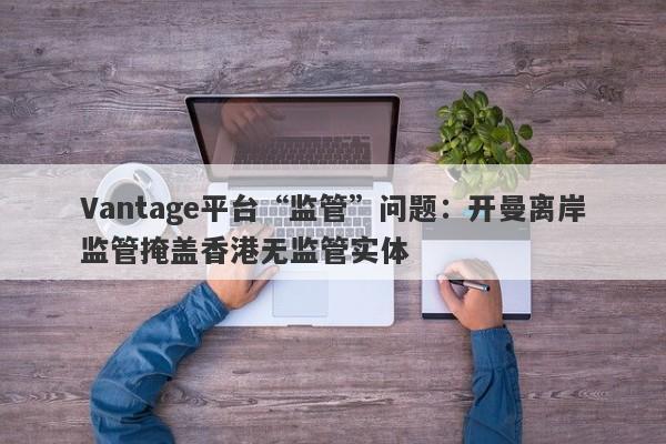 Vantage平台“监管”问题：开曼离岸监管掩盖香港无监管实体-第1张图片-要懂汇圈网