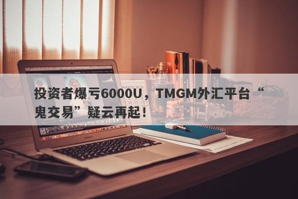 投资者爆亏6000U，TMGM外汇平台“鬼交易”疑云再起！-第1张图片-要懂汇圈网