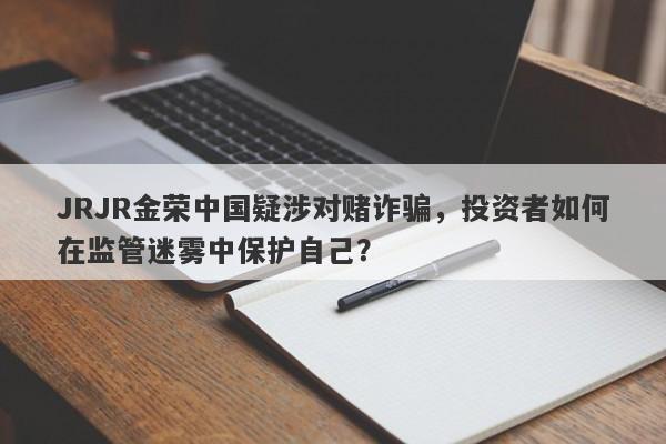 JRJR金荣中国疑涉对赌诈骗，投资者如何在监管迷雾中保护自己？-第1张图片-要懂汇圈网