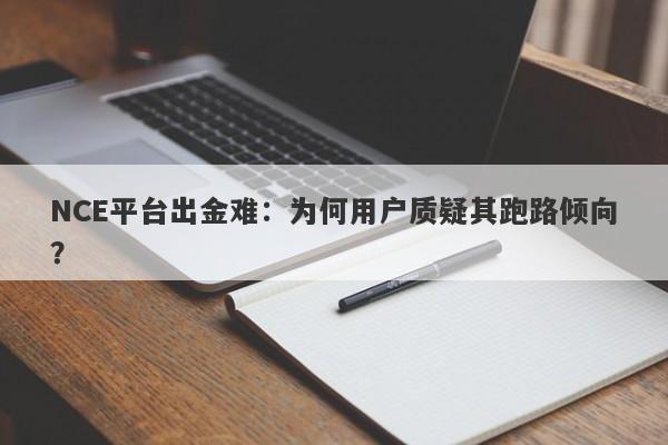 NCE平台出金难：为何用户质疑其跑路倾向？-第1张图片-要懂汇圈网