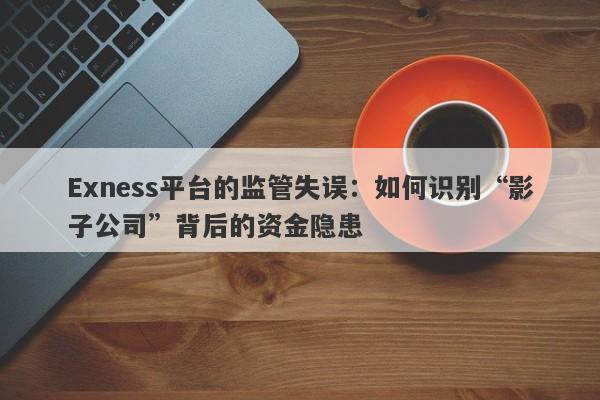 Exness平台的监管失误：如何识别“影子公司”背后的资金隐患-第1张图片-要懂汇圈网