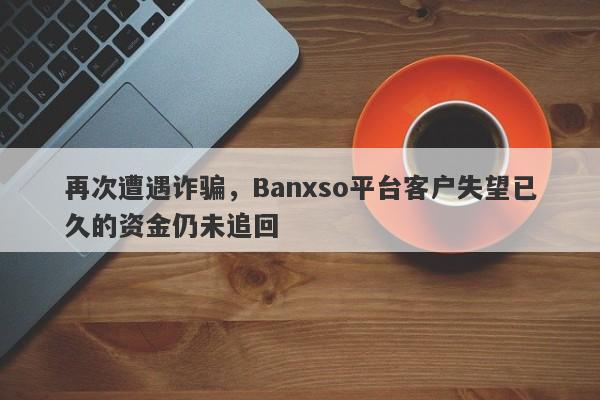 再次遭遇诈骗，Banxso平台客户失望已久的资金仍未追回-第1张图片-要懂汇圈网