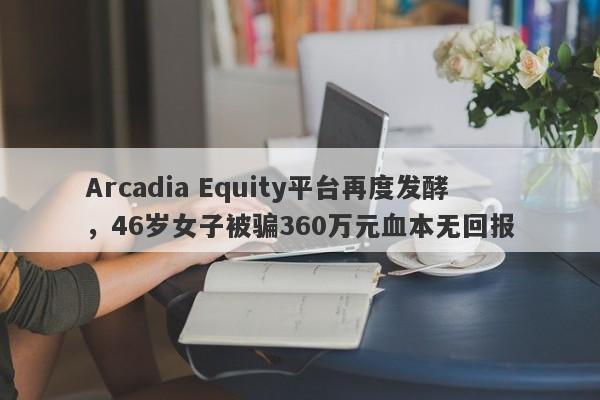 Arcadia Equity平台再度发酵，46岁女子被骗360万元血本无回报-第1张图片-要懂汇圈网