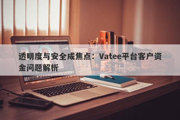 透明度与安全成焦点：Vatee平台客户资金问题解析-第1张图片-要懂汇圈网