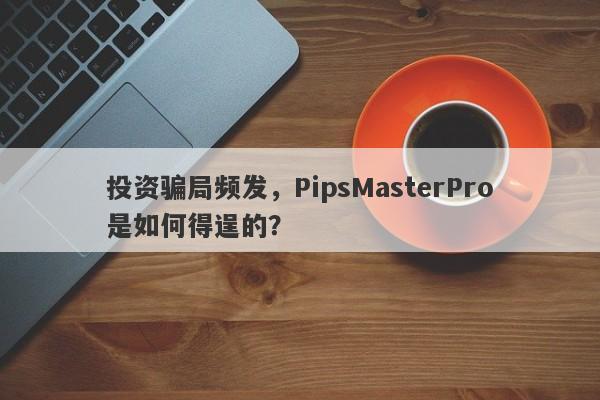 投资骗局频发，PipsMasterPro是如何得逞的？-第1张图片-要懂汇圈网